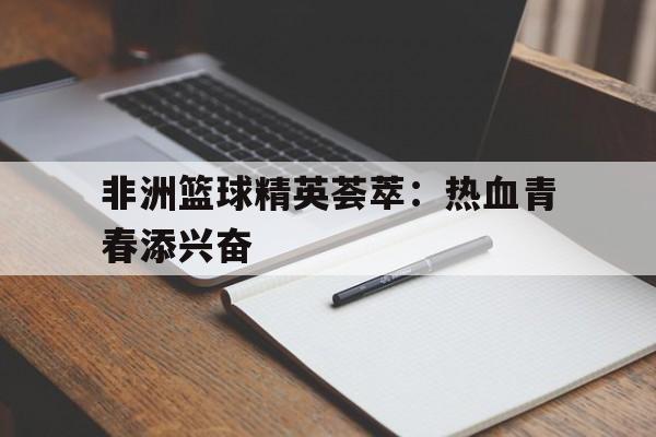 关于非洲篮球精英荟萃：热血青春添兴奋的信息
